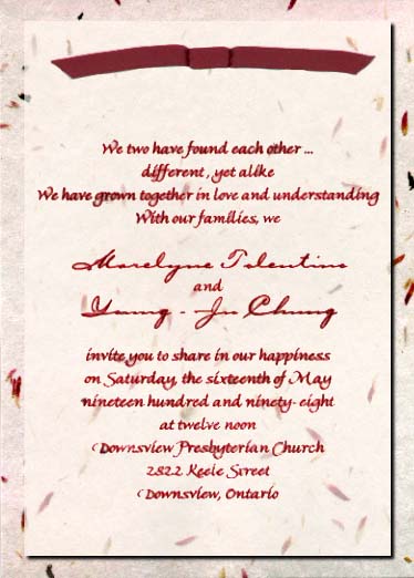We two have found each other...
different, yet alike
We have grown together in love and understanding
With our families, we
Marelyne Tolentino
and
Young-Ju Chung
invite you to share in our happiness
on Saturday, the sixteenth of May
nineteen hundred and ninety-eight
at twelve noon
Downsview Presbyterian Church
2822 Keele Street
Downsview, Ontario